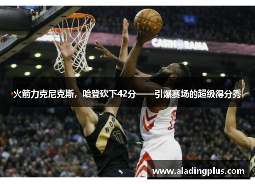 火箭力克尼克斯，哈登砍下42分——引爆赛场的超级得分秀